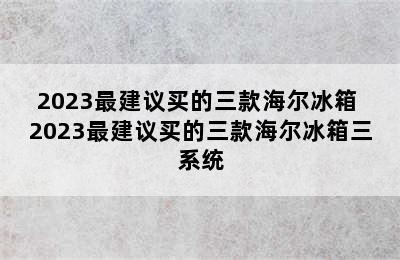 2023最建议买的三款海尔冰箱 2023最建议买的三款海尔冰箱三系统